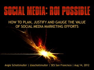 HOW TO PLAN, JUSTIFY AND GAUGE THE VALUE
      OF SOCIAL MEDIA MARKETING EFFORTS




Angie Schottmuller | @aschottmuller | SES San Francisco | Aug 14, 2012
 