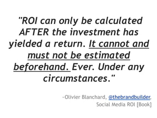 "ROI can only be calculated
  AFTER the investment has
yielded a return. It cannot and
    must not be estimated
 beforehand. Ever. Under any
        circumstances."
           ~Olivier Blanchard, @thebrandbuilder,
                          Social Media ROI [Book]
 