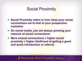 Social Proximity
• Social Proximity refers to how close your social
connections are to that of your prospective
customer.
• On social media, you are always growing your
network of social connections
• More mutual connections = higher social
proximity = higher likelihood of getting a good
and quick introduction or referral.
 