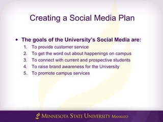 Creating a Social Media Plan
• The goals of the University’s Social Media are:
1. To provide customer service
2. To get the word out about happenings on campus
3. To connect with current and prospective students
4. To raise brand awareness for the University
5. To promote campus services
 