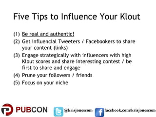 Five Tips to Influence Your Klout
(1) Be real and authentic!
(2) Get influencial Tweeters / Facebookers to share
    your content (links)
(3) Engage strategically with influencers with high
    Klout scores and share interesting contest / be
    first to share and engage
(4) Prune your followers / friends
(5) Focus on your niche




                     @krisjonescom    facebook.com/krisjonescom
 