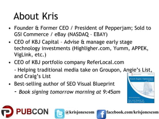 About Kris
• Founder & Former CEO / President of Pepperjam; Sold to
  GSI Commerce / eBay (NASDAQ – EBAY)
• CEO of KBJ Capital – Advise & manage early stage
  technology investments (Highligher.com, Yumm, APPEK,
  VigLink, etc.)
• CEO of KBJ portfolio company ReferLocal.com
  - Helping traditional media take on Groupon, Angie’s List,
  and Craig’s List
• Best-selling author of SEO Visual Blueprint
  - Book signing tomorrow morning at 9:45am

                       @krisjonescom    facebook.com/krisjonescom
 