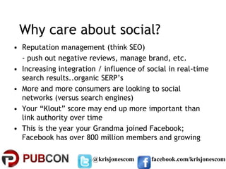 Why care about social?
• Reputation management (think SEO)
  - push out negative reviews, manage brand, etc.
• Increasing integration / influence of social in real-time
  search results..organic SERP’s
• More and more consumers are looking to social
  networks (versus search engines)
• Your “Klout” score may end up more important than
  link authority over time
• This is the year your Grandma joined Facebook;
  Facebook has over 800 million members and growing

                       @krisjonescom     facebook.com/krisjonescom
 