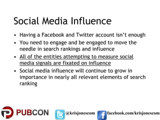 Social Media Influence
• Having a Facebook and Twitter account isn’t enough
• You need to engage and be engaged to move the
  needle in search rankings and influence
• All of the entities attempting to measure social
  media signals are fixated on influence
• Social media influence will continue to grow in
  importance in nearly all relevant elements of search
  ranking




                     @krisjonescom    facebook.com/krisjonescom
 