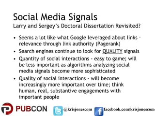 Social Media Signals
Larry and Sergey’s Doctoral Dissertation Revisited?

• Seems a lot like what Google leveraged about links –
  relevance through link authority (Pagerank)
• Search engines continue to look for QUALITY signals
• Quantity of social interactions - easy to game; will
  be less important as algorithms analyzing social
  media signals become more sophisticated
• Quality of social interactions - will become
  increasingly more important over time; think
  human, real, substantive engagements with
  important people

                     @krisjonescom    facebook.com/krisjonescom
 