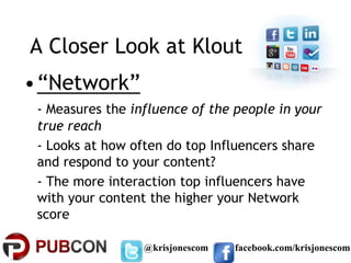A Closer Look at Klout
•“Network”
 - Measures the influence of the people in your
 true reach
 - Looks at how often do top Influencers share
 and respond to your content?
 - The more interaction top influencers have
 with your content the higher your Network
 score

                  @krisjonescom   facebook.com/krisjonescom
 