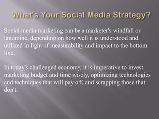 What's Your Social Media Strategy?Social media marketing can be a marketer's windfall or landmine, depending on how well it is understood and utilized in light of measurability and impact to the bottom line.In today's challengedeconomy, it is imperative to invest marketing budget and time wisely, optimizing technologies and techniques that will pay off, and scrapping those that don't.
