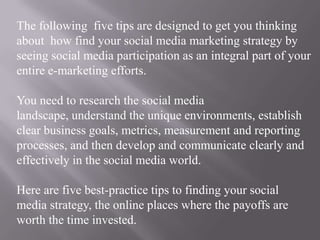 The following  five tips are designed to get you thinking about  how find your social media marketing strategy by seeing social media participation as an integral part of your entire e-marketing efforts.You need to research the social media landscape, understand the unique environments, establish clear business goals, metrics, measurement and reporting processes, and then develop and communicate clearly and effectively in the social media world.Here are five best-practice tips to finding your social media strategy, the online places where the payoffs are worth the time invested.