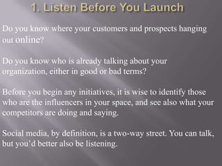 1. Listen Before You LaunchDo you know where your customers and prospects hanging out online? Do you know who is already talking about your organization, either in good or bad terms?Before you begin any initiatives, it is wise to identify those who are the influencers in your space, and see also what your competitors are doing and saying.Social media, by definition, is a two-way street. You can talk, but you’d better also be listening. 
