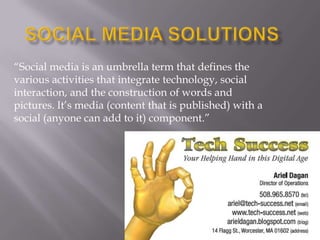 Social Media Solutions “Social media is an umbrella term that defines the various activities that integrate technology, social interaction, and the construction of words and pictures. It’s media (content that is published) with a social (anyone can add to it) component.” 