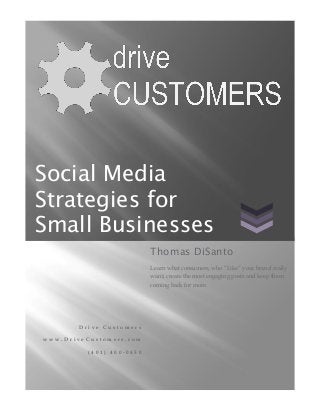 Social Media
Strategies for
Small Businesses
                           Thomas DiSanto
                           Learn what consumers, who “Like” your brand really
                           want, create the most engaging posts and keep them
                           coming back for more.




       Drive Customers

www.DriveCustomers.com

          (401) 400-0450
 