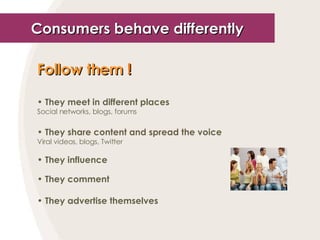 Consumers behave differently Follow them  ! They meet in different places Social networks, blogs, forums They share content and spread the voice Viral videos, blogs, Twitter They influence They comment They advertise themselves 