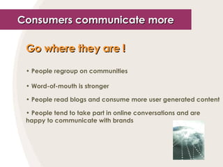 Consumers communicate more Go where they are  ! People regroup on communities Word-of-mouth is stronger People read blogs and consume more user generated content People tend to take part in online conversations and are happy to communicate with brands 