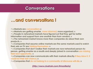 Conversations … and conversations !   « Markets are  conversations  » « Markets are getting smarter,  more informed , more organized. » « People in networked markets have figured out that they get far better information and support from one another than from vendors. » « The networked market knows more than companies do about their own products. » « Companies that assume online markets are the same markets used to watch their ads on TV are  kidding themselves . » « Companies that don’t realize their markets are now networked person-to-person, getting smarter as a results and deeply joined in conversation  are missing their best opportunity . » « Companies can now communicate with their markets directly. If they blow it, it could be their last chance . » « Companies that  do not belong to a community of discourse will die . » (http://www.cluetrain.com/ #manifesto) 
