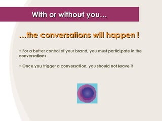 With or without you… … the conversations will happen !   For a better control of your brand, you must participate in the conversations Once you trigger a conversation, you should not leave it  