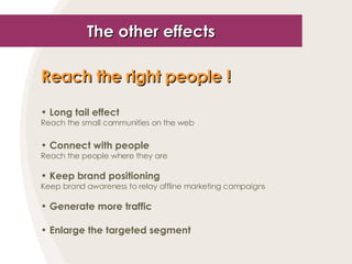 The other effects Reach the right people !   Long tail effect Reach the small communities on the web Connect with people Reach the people where they are Keep brand positioning Keep brand awareness to relay offline marketing campaigns Generate more traffic Enlarge the targeted segment 
