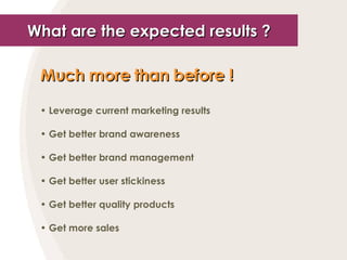 What are the expected results ? Much more than before !   Leverage current marketing results Get better brand awareness Get better brand management Get better user stickiness Get better quality products Get more sales 