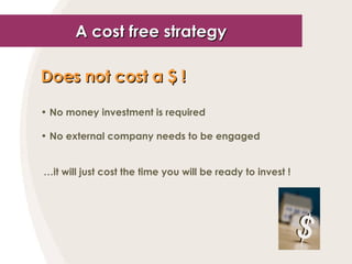 A cost free strategy Does not cost a  $  !   No money investment is required No external company needs to be engaged … it will just cost the time you will be ready to invest ! 