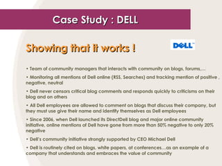 Case Study : DELL Showing that it works !   Team of community managers that interacts with community on blogs, forums,… Monitoring all mentions of Dell online (RSS, Searches) and tracking mention of positive , negative, neutral Dell never censors critical blog comments and responds quickly to criticisms on their blog and on others All Dell employees are allowed to comment on blogs that discuss their company, but they must use give their name and identify themselves as Dell employees Since 2006, when Dell launched its DirectDell blog and major online community initiative, online mentions of Dell have gone from more than 50% negative to only 20% negative Dell’s community initiative strongly supported by CEO Michael Dell Dell is routinely cited on blogs, white papers, at conferences…as an example of a company that understands and embraces the value of community 