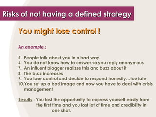 Risks of not having a defined strategy You might lose control !   An exemple : People talk about you in a bad way You do not know how to answer so you reply anonymous An influent blogger realizes this and buzz about it The buzz increases You lose control and decide to respond honestly…too late You set up a bad image and now you have to deal with crisis management Results  : You lost the opportunity to express yourself easily from    the first time and you lost lot of time and credibility in    one shot. 