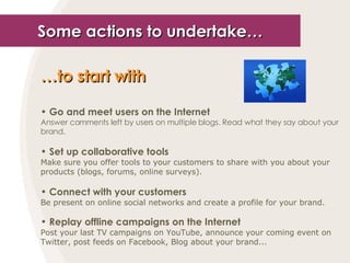 Some actions to undertake… … to start with   Go and meet users on the Internet Answer comments left by users on multiple blogs. Read what they say about your brand. Set up collaborative tools Make sure you offer tools to your customers to share with you about your products (blogs, forums, online surveys). Connect with your customers Be present on online social networks and create a profile for your brand. Replay offline campaigns on the Internet Post your last TV campaigns on YouTube, announce your coming event on Twitter, post feeds on Facebook, Blog about your brand... 