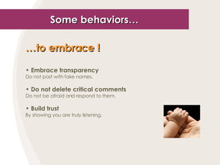 Some behaviors… … to embrace !   Embrace transparency Do not post with fake names. Do not delete critical comments Do not be afraid and respond to them. Build trust By showing you are truly listening. 