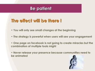 Be patient The effect will be there !   You will only see small changes at the beginning The strategy is powerful when users will see your engagement One page on facebook is not going to create miracles but the combination of multiple tools might Never release your presence because communities need to be animated 