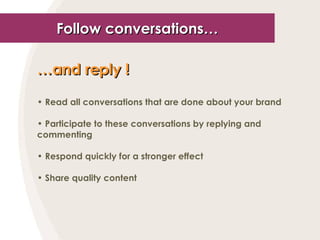 Follow conversations… … and reply !   Read all conversations that are done about your brand Participate to these conversations by replying and commenting Respond quickly for a stronger effect Share quality content 