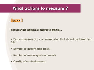 What actions to measure ? Buzz !   See how the person in charge is doing… Responsiveness of a communication that should be lower than 24h Number of quality blog posts Number of meaningful comments Quality of content shared 