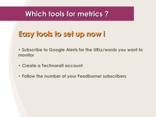 Which tools for metrics ? Easy tools to set up now !   Subscribe to Google Alerts for the URLs/words you want to monitor Create a Technorati account Follow the number of your Feedburner subscribers 