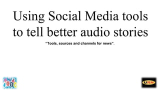 Using Social Media tools
to tell better audio stories
“Tools, sources and channels for news”.
 