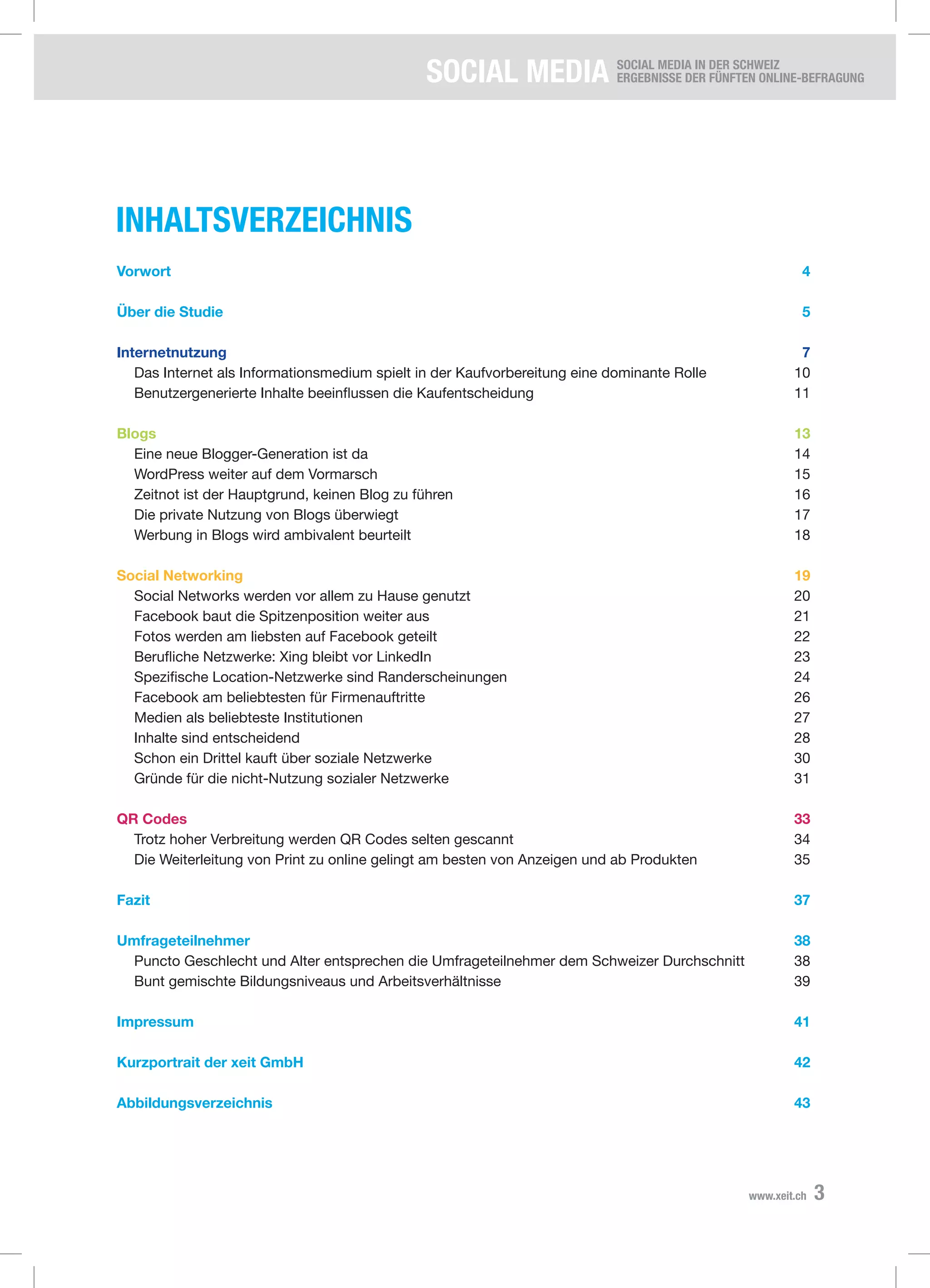 SOCIAL Media SOCIAL MEDIA IN DER SCHWEIZ
Ergebnisse der fünften Online-Befragung
3www.xeit.ch
Inhaltsverzeichnis
Vorwort	4
Über die Studie	 5
Internetnutzung	7
	 Das Internet als Informationsmedium spielt in der Kaufvorbereitung eine dominante Rolle	 10
	 Benutzergenerierte Inhalte beeinflussen die Kaufentscheidung	 11
Blogs	13
	 Eine neue Blogger-Generation ist da	 14
	 WordPress weiter auf dem Vormarsch	 15
	 Zeitnot ist der Hauptgrund, keinen Blog zu führen	 16
	 Die private Nutzung von Blogs überwiegt	 17
	 Werbung in Blogs wird ambivalent beurteilt	 18
Social Networking	 19
	 Social Networks werden vor allem zu Hause genutzt	 20
	 Facebook baut die Spitzenposition weiter aus	 21
	 Fotos werden am liebsten auf Facebook geteilt	 22
	 Berufliche Netzwerke: Xing bleibt vor LinkedIn	 23
	 Spezifische Location-Netzwerke sind Randerscheinungen	 24
	 Facebook am beliebtesten für Firmenauftritte	 26
	 Medien als beliebteste Institutionen	 27
	 Inhalte sind entscheidend	 28
	 Schon ein Drittel kauft über soziale Netzwerke	 30
	 Gründe für die nicht-Nutzung sozialer Netzwerke	 31
QR Codes	 33
	 Trotz hoher Verbreitung werden QR Codes selten gescannt	 34
	 Die Weiterleitung von Print zu online gelingt am besten von Anzeigen und ab Produkten	 35
Fazit	37
Umfrageteilnehmer	38
	 Puncto Geschlecht und Alter entsprechen die Umfrageteilnehmer dem Schweizer Durchschnitt	 38
	 Bunt gemischte Bildungsniveaus und Arbeitsverhältnisse	 39
Impressum	41
Kurzportrait der xeit GmbH	 42
Abbildungsverzeichnis	43
 