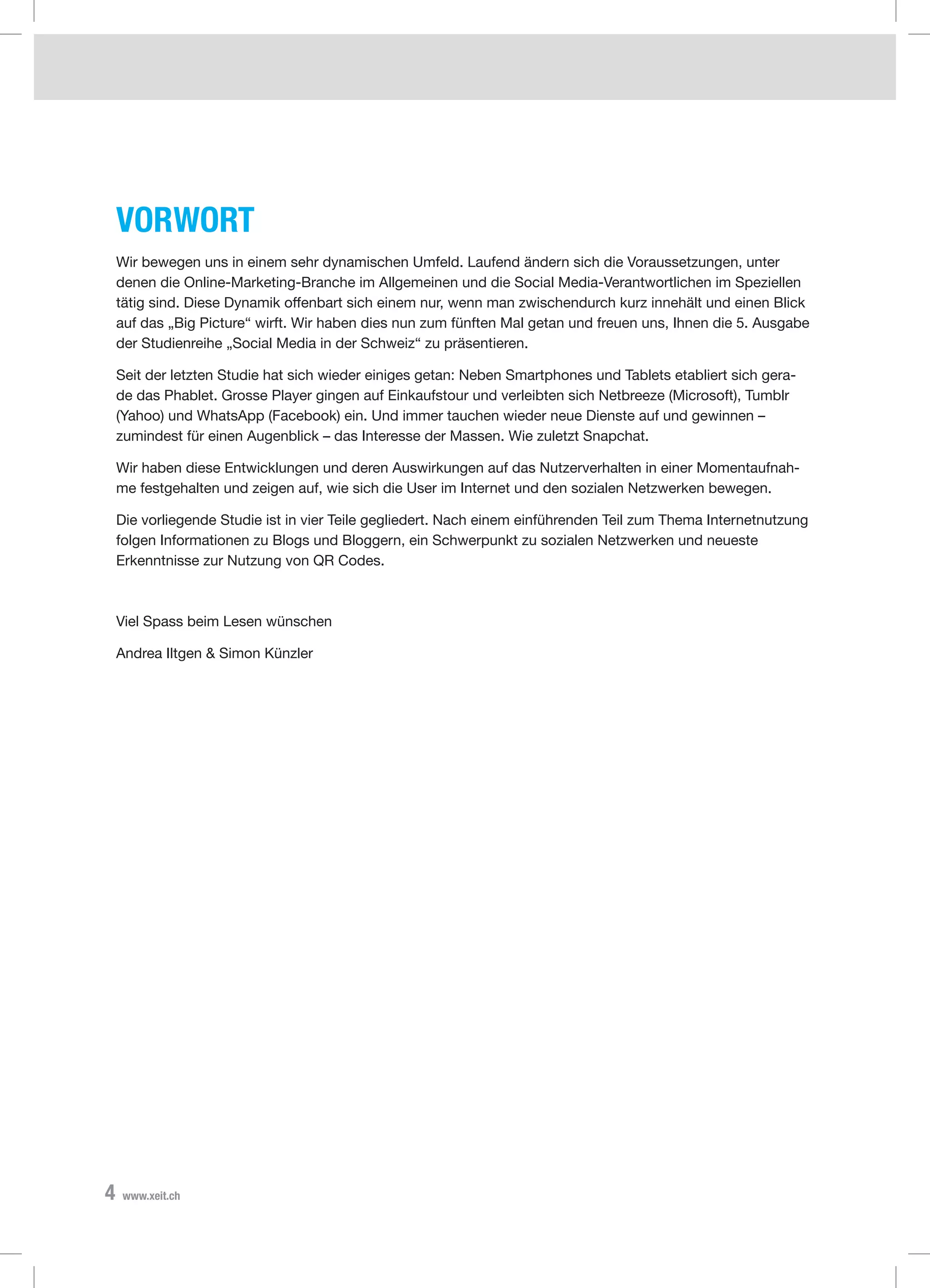 4 www.xeit.ch
Vorwort
Wir bewegen uns in einem sehr dynamischen Umfeld. Laufend ändern sich die Voraussetzungen, unter
denen die Online-Marketing-Branche im Allgemeinen und die Social Media-Verantwortlichen im Speziellen
tätig sind. Diese Dynamik offenbart sich einem nur, wenn man zwischendurch kurz innehält und einen Blick
auf das „Big Picture“ wirft. Wir haben dies nun zum fünften Mal getan und freuen uns, Ihnen die 5. Ausgabe
der Studienreihe „Social Media in der Schweiz“ zu präsentieren.
Seit der letzten Studie hat sich wieder einiges getan: Neben Smartphones und Tablets etabliert sich gera-
de das Phablet. Grosse Player gingen auf Einkaufstour und verleibten sich Netbreeze (Microsoft), Tumblr
(Yahoo) und WhatsApp (Facebook) ein. Und immer tauchen wieder neue Dienste auf und gewinnen –
zumindest für einen Augenblick – das Interesse der Massen. Wie zuletzt Snapchat.
Wir haben diese Entwicklungen und deren Auswirkungen auf das Nutzerverhalten in einer Momentaufnah-
me festgehalten und zeigen auf, wie sich die User im Internet und den sozialen Netzwerken bewegen.
Die vorliegende Studie ist in vier Teile gegliedert. Nach einem einführenden Teil zum Thema Internetnutzung
folgen Informationen zu Blogs und Bloggern, ein Schwerpunkt zu sozialen Netzwerken und neueste
Erkenntnisse zur Nutzung von QR Codes.
Viel Spass beim Lesen wünschen
Andrea Iltgen & Simon Künzler
 