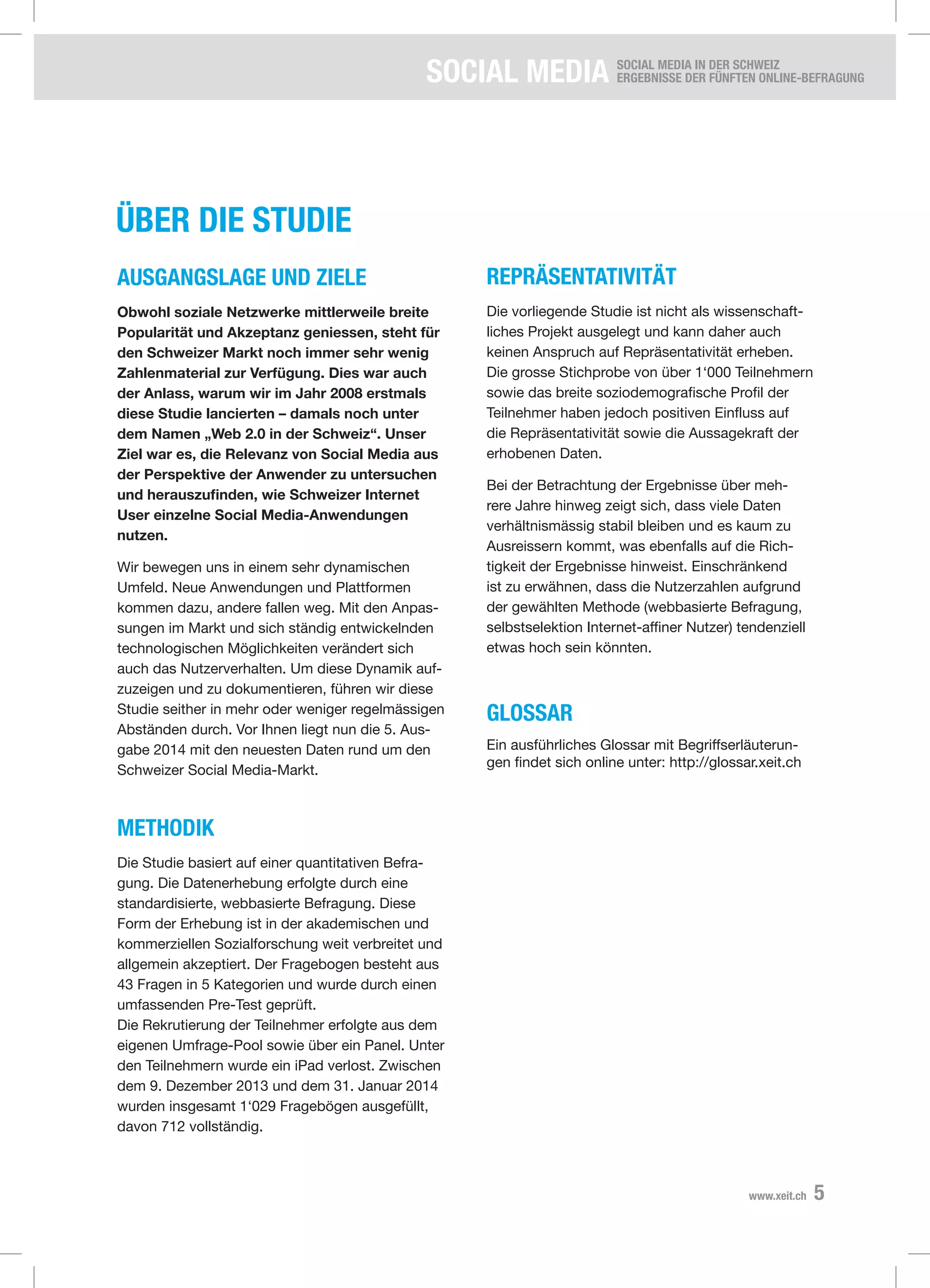SOCIAL Media SOCIAL MEDIA IN DER SCHWEIZ
Ergebnisse der fünften Online-Befragung
5www.xeit.ch
Über die studie
Ausgangslage und ziele
Obwohl soziale Netzwerke mittlerweile breite
Popularität und Akzeptanz geniessen, steht für
den Schweizer Markt noch immer sehr wenig
Zahlenmaterial zur Verfügung. Dies war auch
der Anlass, warum wir im Jahr 2008 erstmals
diese Studie lancierten – damals noch unter
dem Namen „Web 2.0 in der Schweiz“. Unser
Ziel war es, die Relevanz von Social Media aus
der Perspektive der Anwender zu untersuchen
und herauszufinden, wie Schweizer Internet
User einzelne Social Media-Anwendungen
nutzen.
Wir bewegen uns in einem sehr dynamischen
Umfeld. Neue Anwendungen und Plattformen
kommen dazu, andere fallen weg. Mit den Anpas-
sungen im Markt und sich ständig entwickelnden
technologischen Möglichkeiten verändert sich
auch das Nutzerverhalten. Um diese Dynamik auf-
zuzeigen und zu dokumentieren, führen wir diese
Studie seither in mehr oder weniger regelmässigen
Abständen durch. Vor Ihnen liegt nun die 5. Aus-
gabe 2014 mit den neuesten Daten rund um den
Schweizer Social Media-Markt.
Methodik
Die Studie basiert auf einer quantitativen Befra-
gung. Die Datenerhebung erfolgte durch eine
standardisierte, webbasierte Befragung. Diese
Form der Erhebung ist in der akademischen und
kommerziellen Sozialforschung weit verbreitet und
allgemein akzeptiert. Der Fragebogen besteht aus
43 Fragen in 5 Kategorien und wurde durch einen
umfassenden Pre-Test geprüft.
Die Rekrutierung der Teilnehmer erfolgte aus dem
eigenen Umfrage-Pool sowie über ein Panel. Unter
den Teilnehmern wurde ein iPad verlost. Zwischen
dem 9. Dezember 2013 und dem 31. Januar 2014
wurden insgesamt 1‘029 Fragebögen ausgefüllt,
davon 712 vollständig.
ReprÄsentativität
Die vorliegende Studie ist nicht als wissenschaft-
liches Projekt ausgelegt und kann daher auch
keinen Anspruch auf Repräsentativität erheben.
Die grosse Stichprobe von über 1‘000 Teilnehmern
sowie das breite soziodemografische Profil der
Teilnehmer haben jedoch positiven Einfluss auf
die Repräsentativität sowie die Aussagekraft der
erhobenen Daten.
Bei der Betrachtung der Ergebnisse über meh-
rere Jahre hinweg zeigt sich, dass viele Daten
verhältnismässig stabil bleiben und es kaum zu
Ausreissern kommt, was ebenfalls auf die Rich-
tigkeit der Ergebnisse hinweist. Einschränkend
ist zu erwähnen, dass die Nutzerzahlen aufgrund
der gewählten Methode (webbasierte Befragung,
selbstselektion Internet-affiner Nutzer) tendenziell
etwas hoch sein könnten.
Glossar
Ein ausführliches Glossar mit Begriffserläuterun-
gen findet sich online unter: http://glossar.xeit.ch
 