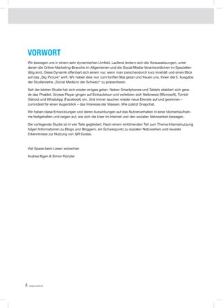 4 www.xeit.ch
Vorwort
Wir bewegen uns in einem sehr dynamischen Umfeld. Laufend ändern sich die Voraussetzungen, unter
denen die Online-Marketing-Branche im Allgemeinen und die Social Media-Verantwortlichen im Speziellen
tätig sind. Diese Dynamik offenbart sich einem nur, wenn man zwischendurch kurz innehält und einen Blick
auf das „Big Picture“ wirft. Wir haben dies nun zum fünften Mal getan und freuen uns, Ihnen die 5. Ausgabe
der Studienreihe „Social Media in der Schweiz“ zu präsentieren.
Seit der letzten Studie hat sich wieder einiges getan: Neben Smartphones und Tablets etabliert sich gera-
de das Phablet. Grosse Player gingen auf Einkaufstour und verleibten sich Netbreeze (Microsoft), Tumblr
(Yahoo) und WhatsApp (Facebook) ein. Und immer tauchen wieder neue Dienste auf und gewinnen –
zumindest für einen Augenblick – das Interesse der Massen. Wie zuletzt Snapchat.
Wir haben diese Entwicklungen und deren Auswirkungen auf das Nutzerverhalten in einer Momentaufnah-
me festgehalten und zeigen auf, wie sich die User im Internet und den sozialen Netzwerken bewegen.
Die vorliegende Studie ist in vier Teile gegliedert. Nach einem einführenden Teil zum Thema Internetnutzung
folgen Informationen zu Blogs und Bloggern, ein Schwerpunkt zu sozialen Netzwerken und neueste
Erkenntnisse zur Nutzung von QR Codes.
Viel Spass beim Lesen wünschen
Andrea Iltgen & Simon Künzler
 