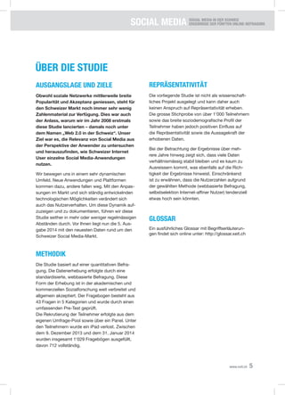 SOCIAL Media SOCIAL MEDIA IN DER SCHWEIZ
Ergebnisse der fünften Online-Befragung
5www.xeit.ch
Über die studie
Ausgangslage und ziele
Obwohl soziale Netzwerke mittlerweile breite
Popularität und Akzeptanz geniessen, steht für
den Schweizer Markt noch immer sehr wenig
Zahlenmaterial zur Verfügung. Dies war auch
der Anlass, warum wir im Jahr 2008 erstmals
diese Studie lancierten – damals noch unter
dem Namen „Web 2.0 in der Schweiz“. Unser
Ziel war es, die Relevanz von Social Media aus
der Perspektive der Anwender zu untersuchen
und herauszufinden, wie Schweizer Internet
User einzelne Social Media-Anwendungen
nutzen.
Wir bewegen uns in einem sehr dynamischen
Umfeld. Neue Anwendungen und Plattformen
kommen dazu, andere fallen weg. Mit den Anpas-
sungen im Markt und sich ständig entwickelnden
technologischen Möglichkeiten verändert sich
auch das Nutzerverhalten. Um diese Dynamik auf-
zuzeigen und zu dokumentieren, führen wir diese
Studie seither in mehr oder weniger regelmässigen
Abständen durch. Vor Ihnen liegt nun die 5. Aus-
gabe 2014 mit den neuesten Daten rund um den
Schweizer Social Media-Markt.
Methodik
Die Studie basiert auf einer quantitativen Befra-
gung. Die Datenerhebung erfolgte durch eine
standardisierte, webbasierte Befragung. Diese
Form der Erhebung ist in der akademischen und
kommerziellen Sozialforschung weit verbreitet und
allgemein akzeptiert. Der Fragebogen besteht aus
43 Fragen in 5 Kategorien und wurde durch einen
umfassenden Pre-Test geprüft.
Die Rekrutierung der Teilnehmer erfolgte aus dem
eigenen Umfrage-Pool sowie über ein Panel. Unter
den Teilnehmern wurde ein iPad verlost. Zwischen
dem 9. Dezember 2013 und dem 31. Januar 2014
wurden insgesamt 1‘029 Fragebögen ausgefüllt,
davon 712 vollständig.
ReprÄsentativität
Die vorliegende Studie ist nicht als wissenschaft-
liches Projekt ausgelegt und kann daher auch
keinen Anspruch auf Repräsentativität erheben.
Die grosse Stichprobe von über 1‘000 Teilnehmern
sowie das breite soziodemografische Profil der
Teilnehmer haben jedoch positiven Einfluss auf
die Repräsentativität sowie die Aussagekraft der
erhobenen Daten.
Bei der Betrachtung der Ergebnisse über meh-
rere Jahre hinweg zeigt sich, dass viele Daten
verhältnismässig stabil bleiben und es kaum zu
Ausreissern kommt, was ebenfalls auf die Rich-
tigkeit der Ergebnisse hinweist. Einschränkend
ist zu erwähnen, dass die Nutzerzahlen aufgrund
der gewählten Methode (webbasierte Befragung,
selbstselektion Internet-affiner Nutzer) tendenziell
etwas hoch sein könnten.
Glossar
Ein ausführliches Glossar mit Begriffserläuterun-
gen findet sich online unter: http://glossar.xeit.ch
 