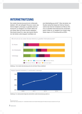 8 www.xeit.ch
Internetnutzung
Die mobile Internetnutzung hat sich mittlerweile
etabliert. 49% der befragten Personen nutzen das
Internet täglich unterwegs zur gezielten Informa-
tionssuche. Im Vergleich zum Vorjahr (48%) hat
sich dieser Wert auf hohem Niveau stabilisiert.
Dies deutet darauf hin, dass das rasante Wachs-
tum der letzten Jahre langsam nachlässt und
eine Marktsättigung eintritt1. Über die letzten vier
Studien betrachtet steigt der Anteil an Nutzern,
welche das Internet mindestens ein Mal pro Wo-
che zur gezielten Informationssuche verwenden,
jedoch weiter an. Im Vergleich zum Vorjahr stieg
dieser sogar um 9 Prozentpunkte auf 69%.
1
Quelle: http://www.comparis.ch/~/media/files/mediencorner/medienmitteilungen/2014/telecom/studie-smartphone-2014.pdf
Abbildung 1: Die mobile Internetnutzung hat sich auf hohem Niveau stabilisiert.
Abbildung 2: Im Jahresverlauf steigt die wöchentliche mobile Internetnutzung weiter an.
Unterwegs
Wie oft und von wo nutzen Sie das Internet zur gezielten Informationssuche?
Am Arbeitsplatz
Zu Hause 9.83%
Nie Selten Einmal pro Monat Einmal pro Woche
Mehrmals pro Woche Täglich Mehrmals täglich
40%
50%
60%
70%
2009 2011 2013 2014
Nutzen Internet mindestens 1x wöchentlich unterwegs.
 