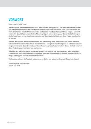 4 www.xeit.ch
VORWORT
Liebe Leserin, lieber Leser
Werden Soziale Netzwerke mehrheitlich nur noch auf dem Handy genutzt? Wie genau nehmen es Schwei-
zer und Schweizerinnen mit den Privatsphäre-Einstellungen? Wie viele haben einen QR Code Reader auf
ihrem Smartphone installiert? Warum werden sie Fan einer Facebook Fanpage? Diese Fragen - und noch
viele mehr - beschäftigen uns im Online-Marketing täglich. Mit der Umfrage zur Social Media-Nutzung in
der Schweiz legen wir nun bereits zum sechsten Mal die analytische Basis, um diese Fragen beantworten
zu können.  
Die Welt der Sozialen Medien ist faszinierend und schnelllebig. Neue Plattformen und Dienste entstehen,
während andere verschwinden. Neue Trends kommen - und gehen manchmal genau so schnell wieder, wie
sie gekommen sind. Diese Entwicklungen beeinflussen auch das Nutzerverhalten. Genau deshalb wollen wir
diese Veränderungen festhalten und analysieren.
Vor Ihnen liegt die Social Media Studie des Jahres 2015. Sie ist in vier Teile gegliedert: Nach einem ein-
führenden Teil zum Thema Internetnutzung folgen genauere Informationen zur mobilen Internetnutzung, zu
Blogs und Bloggern sowie zu Sozialen Netzwerken.
Wir freuen uns, Ihnen die Resultate präsentieren zu dürfen und wünschen Ihnen viel Spass beim Lesen!
Andrea Iltgen & Simon Künzler
Zürich, Mai 2015
 