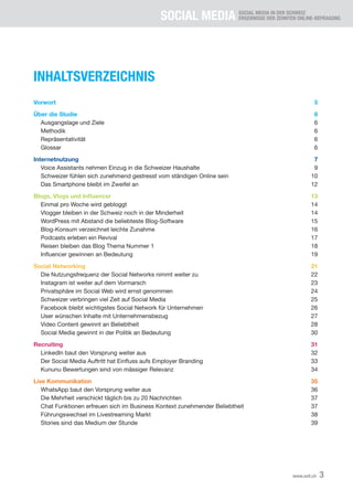 SOCIAL MEDIA SOCIAL MEDIA IN DER SCHWEIZ
ERGEBNISSE DER ZEHNTEN ONLINE-BEFRAGUNG
3www.xeit.ch
INHALTSVERZEICHNIS
Vorwort	5
Über die Studie	 6
	 Ausgangslage und Ziele	 6
	Methodik	 6
	Repräsentativität	 6
	Glossar	 6
Internetnutzung	7
	 Voice Assistants nehmen Einzug in die Schweizer Haushalte	 9
	 Schweizer fühlen sich zunehmend gestresst vom ständigen Online sein	 10
	 Das Smartphone bleibt im Zweifel an	 12
Blogs, Vlogs und Influencer	 13
	 Einmal pro Woche wird gebloggt	 14
	 Vlogger bleiben in der Schweiz noch in der Minderheit	 14
	 WordPress mit Abstand die beliebteste Blog-Software	 15
	 Blog-Konsum verzeichnet leichte Zunahme	 16
	 Podcasts erleben ein Revival	 17
	 Reisen bleiben das Blog Thema Nummer 1	 18
	 Influencer gewinnen an Bedeutung	 19
Social Networking	 21
	 Die Nutzungsfrequenz der Social Networks nimmt weiter zu	 22
	 Instagram ist weiter auf dem Vormarsch	 23
	 Privatsphäre im Social Web wird ernst genommen	 24
	 Schweizer verbringen viel Zeit auf Social Media	 25
	 Facebook bleibt wichtigstes Social Network für Unternehmen	 26
	 User wünschen Inhalte mit Unternehmensbezug	 27
	 Video Content gewinnt an Beliebtheit	 28
	 Social Media gewinnt in der Politik an Bedeutung	 30
Recruiting	 31
	 LinkedIn baut den Vorsprung weiter aus	 32
	 Der Social Media Auftritt hat Einfluss aufs Employer Branding	 33
	 Kununu Bewertungen sind von mässiger Relevanz	 34
Live Kommunikation	 35
	 WhatsApp baut den Vorsprung weiter aus	 36
	 Die Mehrheit verschickt täglich bis zu 20 Nachrichten	 37
	 Chat Funktionen erfreuen sich im Business Kontext zunehmender Beliebtheit	 37
	 Führungswechsel im Livestreaming Markt	 38
	 Stories sind das Medium der Stunde	 39
 