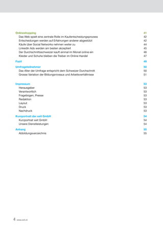 4 www.xeit.ch
Onlineshopping	 41
	 Das Web spielt eine zentrale Rolle im Kaufentscheidungsprozess	 42
	 Entscheidungen werden auf Erfahrungen anderer abgestützt	 42
	 Käufe über Social Networks nehmen weiter zu	 44
	 LinkedIn Ads werden am besten akzeptiert	 45
	 Der Durchschnittsschweizer kauft einmal im Monat online ein	 46
	 Kleider und Schuhe bleiben die Treiber im Online Handel	 47
Fazit	 49
Umfrageteilnehmer	 50
	 Das Alter der Umfrage entspricht dem Schweizer Durchschnitt	 50
	 Grosse Variation der Bildungsniveaus und Arbeitsverhältnisse	 51
Impressum	 53
	Herausgeber	 53
	Verantwortlich	 53
	 Fragebogen, Presse	 53
	Redaktion	 53
	 Layout	 53
	Druck	 53
	Nachdruck	 53
Kurzportrait der xeit GmbH	 54
	 Kurzportrait xeit GmbH	 54
	 Unsere Dienstleistungen	 54
Anhang	 55
	Abbildungsverzeichnis	 55
 