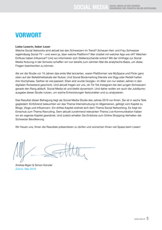 SOCIAL MEDIA SOCIAL MEDIA IN DER SCHWEIZ
ERGEBNISSE DER ZEHNTEN ONLINE-BEFRAGUNG
5www.xeit.ch
VORWORT
Liebe Leserin, lieber Leser
Welche Social Networks sind aktuell bei den Schweizern im Trend? Schauen Herr und Frau Schweizer
regelmässig Social TV – und wenn ja, über welche Plattform? Wer chattet mit welcher App wie oft? Welchen
Einfluss haben Influencer? Und wo informieren sich Stellensuchende online? Mit der Umfrage zur Social
Media Nutzung in der Schweiz schaffen wir nun bereits zum zehnten Mal die analytische Basis, um diese
Fragen beantworten zu können.
Als wir die Studie vor 10 Jahren das erste Mal lancierten, waren Plattformen wie MySpace und Flickr ganz
oben auf der Beliebtheitsskala der Nutzer. Und Social Bookmarking Dienste wie Digg oder Reddit hatten
ihre Hochphase. Seither ist viel passiert. Eben erst wurde Google+ im Alter von nur sieben Jahren in den
digitalen Ruhestand geschickt. Und aktuell fragen wir uns, ob Tik Tok Instagram bei den jungen Schweizern
gerade den Rang abläuft. Social Media ist und bleibt dynamisch. Und daher wollen wir auch die Jubiläums-
ausgabe dieser Studie nutzen, um solche Entwicklungen festzuhalten und zu analysieren.
Das Resultat dieser Befragung liegt als Social Media Studie des Jahres 2019 vor Ihnen. Sie ist in sechs Teile
gegliedert: Einführend beleuchten wir das Thema Internetnutzung im Allgemeinen, gefolgt vom Kapitel zu
Blogs, Vlogs und Influencern. Ein drittes Kapitel widmet sich dem Thema Social Networking. Es folgt ein
Einschub zum Thema Recruiting. Dem aktuell zunehmend relevanten Thema Live Kommunikation haben
wir ein eigenes Kapitel gewidmet. Und zuletzt erhalten Sie Einblicke zum Online Shopping-Verhalten der
Schweizer Bevölkerung.
Wir freuen uns, Ihnen die Resultate präsentieren zu dürfen und wünschen Ihnen viel Spass beim Lesen!
Andrea Iltgen & Simon Künzler
Zürich, Mai 2019
 