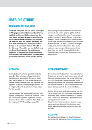 6 www.xeit.ch
METHODIK
Die Studie basiert auf einer quantitativen Befra-
gung. Die Datenerhebung erfolgte durch eine
standardisierte, webbasierte Befragung. Diese
Form der Erhebung ist in der akademischen und
kommerziellen Sozialforschung weit verbreitet und
allgemein akzeptiert. Der Fragebogen besteht aus
55 Fragen und wurde durch einen umfassenden
Pre-Test geprüft.
Die Rekrutierung der Teilnehmer erfolgte aus dem
eigenen Umfrage-Pool sowie über ein Panel. Unter
den Teilnehmern wurde ein Digitalradio verlost.
Zwischen dem 4. März und dem 8. April 2019 wur-
den insgesamt 1111 Fragebögen ausgefüllt.
ÜBER DIE STUDIE
AUSGANGSLAGE UND ZIELE
Facebook, Instagram und Co. haben sich längst
im Alltagsgebrauch der Schweizer Bevölkerung
etabliert, gesichertes Zahlenmaterial zur Nut-
zung dieser sozialen Netzwerke spezifisch für
den Schweizer Markt ist jedoch noch immer
rar. Dies war auch der Anlass, warum wir im
Jahr 2008 erstmals diese Studie lancierten –
damals noch unter dem Namen «Web 2.0 in
der Schweiz». Unser Ziel war es, die Relevanz
von Social Media aus der Perspektive der
Anwender zu untersuchen. Wir wollten damit
herausfinden, wie die einzelnen sozialen Medi-
en von den Schweizer Usern genutzt werden.
REPRÄSENTATIVITÄT
Die vorliegende Studie ist kein wissenschaftliches
Projekt und kann daher auch keinen Anspruch auf
Repräsentativität erheben. Die grosse Stichprobe
von 1111 Teilnehmern sowie das breite sozio­
demografische Profil der Teilnehmer haben jedoch
einen positiven Einfluss auf die Repräsentativität
sowie die Aussagekraft der erhobenen Daten.
Bei der Betrachtung der Ergebnisse über mehrere
Jahre hinweg zeigt sich, dass viele Daten verhält-
nismässig stabil bleiben und es kaum zu Ausreis-
sern kommt, was ebenfalls auf die Verlässlichkeit
der Ergebnisse hinweist.
Einschränkend ist zu erwähnen, dass die Nutzer­
zahlen aufgrund der gewählten Methode (web-
basierte Befragung) tendenziell etwas hoch sein
könnten.
GLOSSAR
Ein ausführliches Glossar mit Begriffserläuterun-
gen finden Sie online unter http://glossar.xeit.ch
Der Umgang mit den Plattformen verändert und
entwickelt sich weiter, gleiches gilt für die Tech-
nologien und Dienstleister. Neue Anwendungen
erobern den Markt, andere Dienste verlieren an
Relevanz. Diese Entwicklungen und stetigen Ver-
änderungen auf dem Markt beeinflussen auch das
Nutzerverhalten. Um diese Dynamik aufzuzeigen
und zu dokumentieren, führen wir diese Studie
seither in regelmässigen Abständen durch. Vor
Ihnen liegt nun die 10. Ausgabe 2019 mit den
neuesten Daten rund um den Schweizer Social
Media-Markt.
I
 