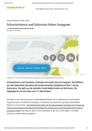 25.05.22, 09:16 Social-Media-Studie 2022: Schweizerinnen und Schweizer lieben Instagram
https://www.horizont.net/schweiz/nachrichten/social-media-studie-2022-schweizerinnen-und-schweizer-lieben-instagram-200168 1/3
Instagram ist in der Schweiz die Benchmark. Das geht aus der Social-Media-Stduie von Xeit hervor
SOCIAL-MEDIA-STUDIE 2022
Schweizerinnen und Schweizer lieben Instagram
von Michael Reidel (/news/authors/?id=49)
Dienstag, 24. Mai 2022
© Xeit
Schweizerinnen und Schweizern verbringen die meiste Zeit auf Instagram. Die Plattform
aus dem Meta-Reich löst damit die Konzernschwester Facebook auf Platz 1 bei der
Nutzung ab. Das geht aus der aktuellen Social-Media-Studie von Xeit hervor. Die
Digitalagentur hat die Daten zum 13. Mal erhoben.
60 Seiten ist die Untersuchung zum Social-Media-Verhalten der Schweizerinnen und Schweizer
insgesamt stark. Und danach ist Instagram erstmals die am intensivsten genutzte Social-Media-
Plattform in der Schweiz. Das Netzwerk löst damit die Konzernschwester Facebook an der Spitze ab.
(https://www.horizont.net/schweiz/nachrichten/xeit-umfrage-genz-ist-auf-facebook-nicht-mehr-zu-
erreichen-191837) Das liegt vor allem an der Generation Z, die sich in dem Bilder- und Video-
Universum wieder stärker engagieren.
Social-Media-Studie 2022: Schweizerinnen und ...
 