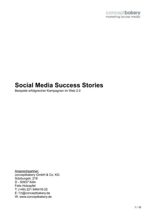 Social Media Success Stories
Beispiele erfolgreicher Kampagnen im Web 2.0




Ansprechpartner:
conceptbakery GmbH & Co. KG
Sülzburgstr. 218
D - 50937 Köln
Felix Holzapfel
T: (+49) 221 946416-22
E: f.h@conceptbakery.de
W: www.conceptbakery.de


                                               1 / 16
 