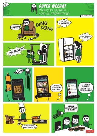 SUPER WECHAT
when your parents
drop by unannounced
AUGUST,
2014
Huh?!
ding
dong
surprise!!!
UNCLEADope comics
please somebody
shoot me.
we are
so hungry!!!hungry!!!
SWOOSH
SWOOSH
LET’S GO
FOR OPtION
ONE THEN.
‘
+
+
+
CAN’T WAIT
TO IMPRESS
THEM WITH MY
COOKING SKILLS!
‘
Fo
od
asdfg
hjkl
CHOP POTATOES,
CARROTs,AND CHILI...‘
‘
WECHAT,
SO MANY WAYS
TO LEARN.
 