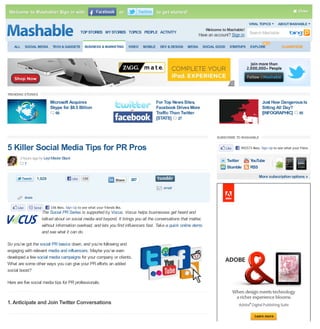 Welcome to Mashable! Sign in with                                              or                    to get started!                                                                       Close

                                                                                                                                                           VIRAL TOPICS       ABOUT MASHABLE
                                                                                                                                 Welcome to Mashable!
                                                      TOP STORIES MY STORIES TOPICS PEOPLE ACTIVITY
                                                                                                                              Have an account? Sign in Search Mashable

   ALL       SOCIAL MEDIA         TECH & GADGETS        BUSINESS & MARKETING         VIDEO   MOBILE    DEV & DESIGN   MEDIA     SOCIAL GOOD     STARTUPS   EXPLORE              CLASSIFIEDS




TRENDING STORIES

                                Microsoft Acquires                                                    For Top News Sites,                                          Just How Dangerous Is
                                Skype for $8.5 Billion                                                Facebook Drives More                                         Sitting All Day?
                                    68                                                                Traffic Than Twitter                                         [INFOGRAPHIC] 95
                                                                                                      [STATS] 27


                                                                                                                                       SUBSCRIBE TO MASHABLE


5 Killer Social Media Tips for PR Pros                                                                                                        Like   492573 likes. Sign Up to see what your friends like.

       3 hours ago by Leyl Master Black
                                                                                                                                              Twitter      YouTube
          7
                                                                                                                                              Stumble      RSS

                      1,929                    Like    106                                                                                                       More subscription options »
                                                                             Share    207
                                                                                                         email

             share

      Like           Send        106 likes. Sign Up to see what your friends like.
                            The Social PR Series is supported by Vocus. Vocus helps businesses get heard and
                            talked about on social media and beyond. It brings you all the conversations that matter,
                            without information overload, and lets you find influencers fast. Take a quick online demo
                            and see what it can do.

So you’ve got the social PR basics down, and you’re following and
engaging with relevant media and influencers. Maybe you’ve even
developed a few social media campaigns for your company or clients.
What are some other ways you can give your PR efforts an added
social boost?

Here are five social media tips for PR professionals.



1. Anticipate and Join Twitter Conversations
 