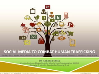 14 FEBRUARY 2016© DR ANAMIKA RAY MEMORIAL TRUST, 2015; CC-BY-SA 1
SOCIAL MEDIA TO COMBAT HUMAN TRAFFICKING
(PRESENTATION AT SEMINAR ON THE LAUNCH OF ‘STATE CONVERGENT PLAN OF ACTION ON CHILD LABOUR’. ORGANISED BY ASSAM POLICE ON JAN 08, 2016)
Dr. Ankuran Dutta
Associate Professor, Bhupen Hazarika School of Mass Communication, KKHSOU
Managing Trustee, Dr. Anamika Ray Memorial Trust
 