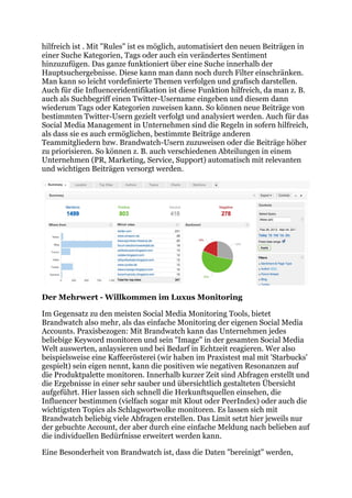 hilfreich ist . Mit "Rules" ist es möglich, automatisiert den neuen Beiträgen in
einer Suche Kategorien, Tags oder auch ein verändertes Sentiment
hinzuzufügen. Das ganze funktioniert über eine Suche innerhalb der
Hauptsuchergebnisse. Diese kann man dann noch durch Filter einschränken.
Man kann so leicht vordefinierte Themen verfolgen und grafisch darstellen.
Auch für die Influenceridentifikation ist diese Funktion hilfreich, da man z. B.
auch als Suchbegriff einen Twitter-Username eingeben und diesem dann
wiederum Tags oder Kategorien zuweisen kann. So können neue Beiträge von
bestimmten Twitter-Usern gezielt verfolgt und analysiert werden. Auch für das
Social Media Management in Unternehmen sind die Regeln in sofern hilfreich,
als dass sie es auch ermöglichen, bestimmte Beiträge anderen
Teammitgliedern bzw. Brandwatch-Usern zuzuweisen oder die Beiträge höher
zu priorisieren. So können z. B. auch verschiedenen Abteilungen in einem
Unternehmen (PR, Marketing, Service, Support) automatisch mit relevanten
und wichtigen Beiträgen versorgt werden.




Der Mehrwert - Willkommen im Luxus Monitoring

Im Gegensatz zu den meisten Social Media Monitoring Tools, bietet
Brandwatch also mehr, als das einfache Monitoring der eigenen Social Media
Accounts. Praxisbezogen: Mit Brandwatch kann das Unternehmen jedes
beliebige Keyword monitoren und sein "Image" in der gesamten Social Media
Welt auswerten, anlaysieren und bei Bedarf in Echtzeit reagieren. Wer also
beispielsweise eine Kaffeerösterei (wir haben im Praxistest mal mit 'Starbucks'
gespielt) sein eigen nennt, kann die positiven wie negativen Resonanzen auf
die Produktpalette monitoren. Innerhalb kurzer Zeit sind Abfragen erstellt und
die Ergebnisse in einer sehr sauber und übersichtlich gestalteten Übersicht
aufgeführt. Hier lassen sich schnell die Herkunftsquellen einsehen, die
Influencer bestimmen (vielfach sogar mit Klout oder PeerIndex) oder auch die
wichtigsten Topics als Schlagwortwolke monitoren. Es lassen sich mit
Brandwatch beliebig viele Abfragen erstellen. Das Limit setzt hier jeweils nur
der gebuchte Account, der aber durch eine einfache Meldung nach belieben auf
die individuellen Bedürfnisse erweitert werden kann.

Eine Besonderheit von Brandwatch ist, dass die Daten "bereinigt" werden,
 