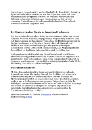 bevor sie dem User präsentiert werden. Das heißt, der Dienst filtert Dubletten,
Spam und nicht relevanten Content aus. Die Ergebnisse lassen sich unter
anderem anhand der Sprache sortieren. Im Praxistest funktionierte die
Filterung reibungslos, sodass sich der Endanwender auf den wirklich
relevanten Content konzentrieren kann und seine kostbare Zeit nicht mit
Nebensächlichkeiten vergeuden muss.



Der Einstieg - in einer Stunde zu den ersten Ergebnissen

Die Benutzeroberfläche und das Aufsetzen eines Accounts stellen den Nutzer
vor keine Probleme. Über ein API (Application Programming Interface) lässt
sich Brandwatch an die hauseigene IT andocken. Die Plattform unterstützt die
Analyse von Content in 16 Sprachen, darunter Deutsch, Spanisch und
Türkisch, was selbstverständlich europa- oder gar weltweit tätigen
Unternehmen sehr zu Gute kommt. Positiv ist auch, dass Ansprechpartner in
Deutschland zur Verfügung stehen und diese auch erreichbar sind.

Nach gut einer Stunde Einarbeitung, die auf Wunsch auch mit Hilfe von
Brandwatch durchgeführt werden kann, sind erste und solide Ergebnisse auf
dem Monitor. Es ist jedoch ratsam, einen festen Experten für Brandwatch zu
benennen, um die enorme Leistungsfähigkeit dieses gigantischen Social Media
Monitoring Tools wirklich voll auszuschöpfen.

Das Netzschnipsel Fazit

Ab 500,- Euro aufwärts schickt Brandwatch mittelständische und große
Unternehmen in den Monitoring Himmel. Das Tool lässt sich schon nach
kurzer Bearbeitung intuitiv bedienen und lässt keinerlei Wünsche des
Monitoringexperten offen. Im Gegensatz zu den bisher getesteten Lösungen,
sind wir nun in der Luxusklasse angekommen. Unternehmen, welche die
Wichtigkeit von Social Media verstanden haben und hier erfolgreich unterwegs
sein wollen, sei Brandwatch dringend bis zwingend empfohlen. Eine
persönliche Kontaktaufnahme kann inzwischen auch direkt über die
Niederlassung in Stuttgart erfolgen.

Brandwatch erreicht Ihr über die Firmenseite oder den teilweise
deutschsprachigen Blog	
  
 