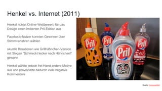 Henkel richtet Online-Wettbewerb für das
Design einer limitierten Pril-Edition aus
Facebook-Nutzer konnten Gewinner über
Stimmverfahren wählen
skurrile Kreationen wie Grillhähnchen-Version
mit Slogan “Schmeckt lecker nach Hähnchen!”
gewann
Henkel wählte jedoch frei Hand andere Motive
aus und provozierte dadurch viele negative
Kommentare
Henkel vs. Internet (2011)
Quelle: ComputerBild
 